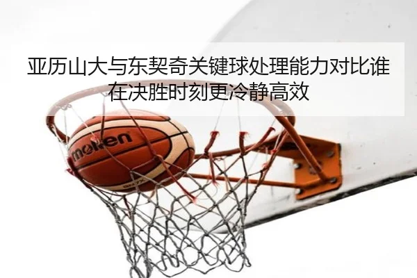 亚历山大与东契奇关键球处理能力对比谁在决胜时刻更冷静高效