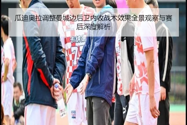 瓜迪奥拉调整曼城边后卫内收战术效果全景观察与赛后深度解析
