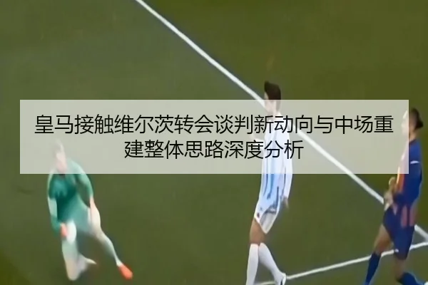 皇马接触维尔茨转会谈判新动向与中场重建整体思路深度分析