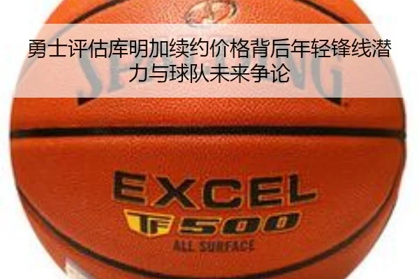 勇士评估库明加续约价格背后年轻锋线潜力与球队未来争论