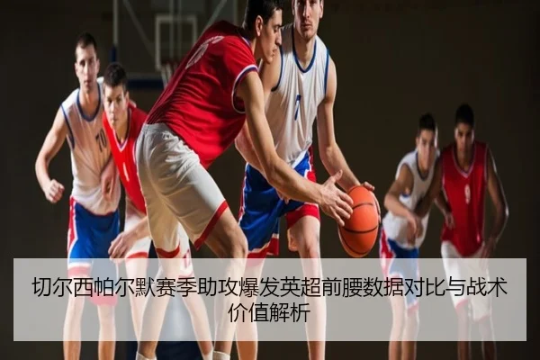 切尔西帕尔默赛季助攻爆发英超前腰数据对比与战术价值解析