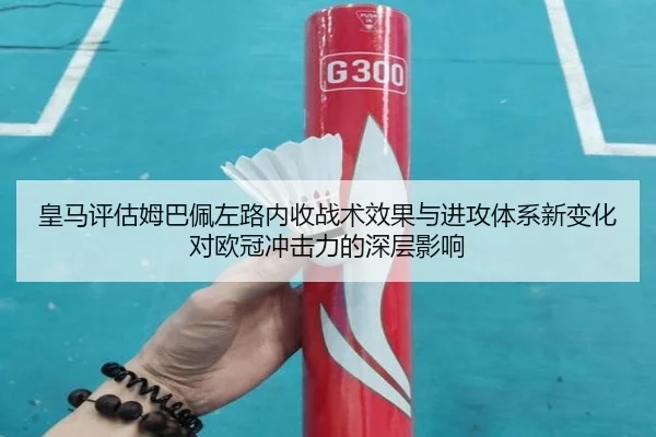 皇马评估姆巴佩左路内收战术效果与进攻体系新变化对欧冠冲击力的深层影响