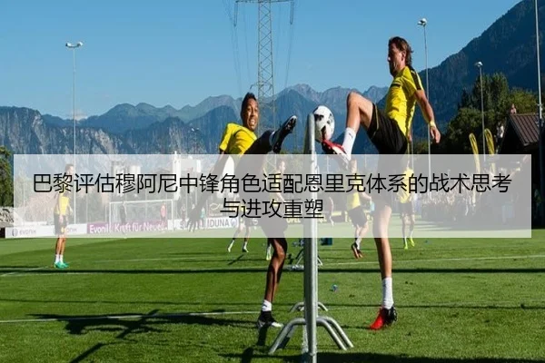 巴黎评估穆阿尼中锋角色适配恩里克体系的战术思考与进攻重塑