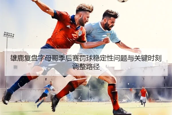 雄鹿复盘字母哥季后赛罚球稳定性问题与关键时刻调整路径
