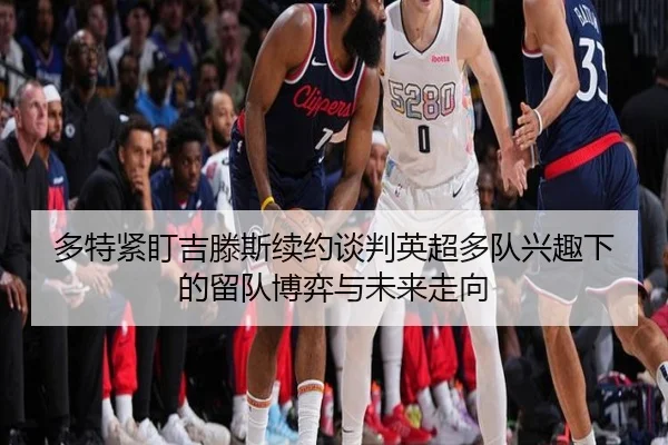 多特紧盯吉滕斯续约谈判英超多队兴趣下的留队博弈与未来走向
