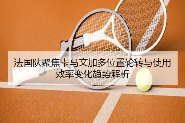 法国队聚焦卡马文加多位置轮转与使用效率变化趋势解析